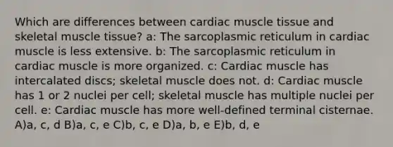 Which are differences between cardiac muscle tissue and skeletal muscle tissue? a: The sarcoplasmic reticulum in cardiac muscle is less extensive. b: The sarcoplasmic reticulum in cardiac muscle is more organized. c: Cardiac muscle has intercalated discs; skeletal muscle does not. d: Cardiac muscle has 1 or 2 nuclei per cell; skeletal muscle has multiple nuclei per cell. e: Cardiac muscle has more well-defined terminal cisternae. A)a, c, d B)a, c, e C)b, c, e D)a, b, e E)b, d, e