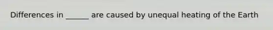 Differences in ______ are caused by unequal heating of the Earth