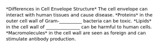 *Differences in Cell Envelope Structure* The cell envelope can interact with human tissues and cause disease. *Proteins* in the outer cell wall of Gram-__________ bacteria can be toxic. *Lipids* in the cell wall of _______________ can be harmful to human cells. *Macromolecules* in the cell wall are seen as foreign and can stimulate antibody production.