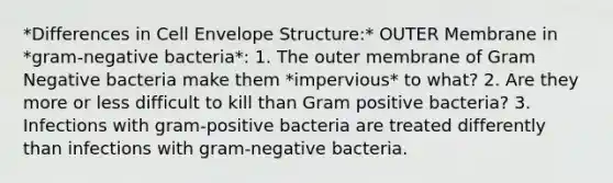 *Differences in Cell Envelope Structure:* OUTER Membrane in *gram-negative bacteria*: 1. The outer membrane of Gram Negative bacteria make them *impervious* to what? 2. Are they more or less difficult to kill than Gram positive bacteria? 3. Infections with gram-positive bacteria are treated differently than infections with gram-negative bacteria.