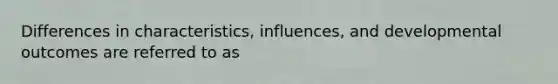 Differences in characteristics, influences, and developmental outcomes are referred to as