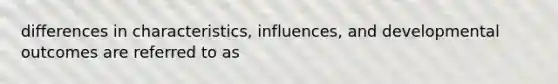 differences in characteristics, influences, and developmental outcomes are referred to as