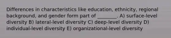 Differences in characteristics like education, ethnicity, regional background, and gender form part of ________. A) surface-level diversity B) lateral-level diversity C) deep-level diversity D) individual-level diversity E) organizational-level diversity