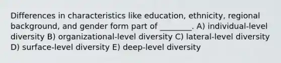 Differences in characteristics like education, ethnicity, regional background, and gender form part of ________. A) individual-level diversity B) organizational-level diversity C) lateral-level diversity D) surface-level diversity E) deep-level diversity