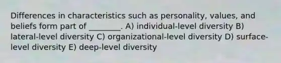 Differences in characteristics such as personality, values, and beliefs form part of ________. A) individual-level diversity B) lateral-level diversity C) organizational-level diversity D) surface-level diversity E) deep-level diversity