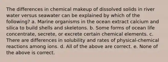 The differences in chemical makeup of dissolved solids in river water versus seawater can be explained by which of the following? a. Marine organisms in the ocean extract calcium and silica to build shells and skeletons. b. Some forms of ocean life concentrate, secrete, or excrete certain chemical elements. c. There are differences in solubility and rates of physical-<a href='https://www.questionai.com/knowledge/kc6NTom4Ep-chemical-reactions' class='anchor-knowledge'>chemical reactions</a> among ions. d. All of the above are correct. e. None of the above is correct.