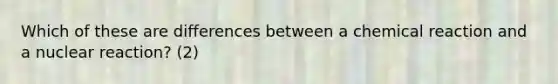 Which of these are differences between a chemical reaction and a nuclear reaction? (2)