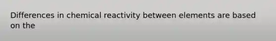 Differences in chemical reactivity between elements are based on the