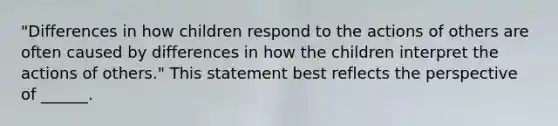 "Differences in how children respond to the actions of others are often caused by differences in how the children interpret the actions of others." This statement best reflects the perspective of ______.