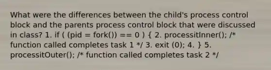 What were the differences between the child's process control block and the parents process control block that were discussed in class? 1. if ( (pid = fork()) == 0 ) ( 2. processitInner(); /* function called completes task 1 */ 3. exit (0); 4. ) 5. processitOuter(); /* function called completes task 2 */