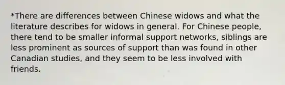 *There are differences between Chinese widows and what the literature describes for widows in general. For Chinese people, there tend to be smaller informal support networks, siblings are less prominent as sources of support than was found in other Canadian studies, and they seem to be less involved with friends.