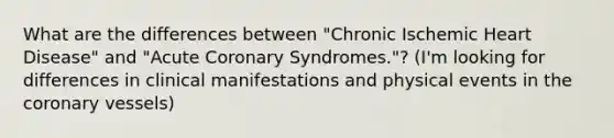 What are the differences between "Chronic Ischemic Heart Disease" and "Acute Coronary Syndromes."? (I'm looking for differences in clinical manifestations and physical events in the coronary vessels)