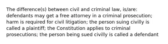 The difference(s) between civil and criminal law, is/are: defendants may get a free attorney in a criminal prosecution; harm is required for civil litigation; the person suing civilly is called a plaintiff; the Constitution applies to criminal prosecutions; the person being sued civilly is called a defendant