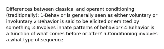 Differences between classical and operant conditioning (traditionally): 1-Behavior is generally seen as either voluntary or involuntary 2-Behavior is said to be elicited or emitted by something 3-Involves innate patterns of behavior? 4-Behavior is a function of what comes before or after? 5-Conditioning involves a what type of sequence