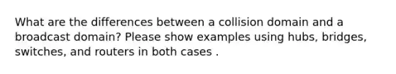 What are the differences between a collision domain and a broadcast domain? Please show examples using hubs, bridges, switches, and routers in both cases .