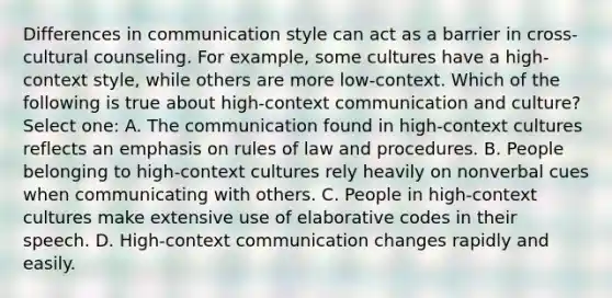 Differences in communication style can act as a barrier in cross-cultural counseling. For example, some cultures have a high-context style, while others are more low-context. Which of the following is true about high-context communication and culture? Select one: A. The communication found in high-context cultures reflects an emphasis on rules of law and procedures. B. People belonging to high-context cultures rely heavily on nonverbal cues when communicating with others. C. People in high-context cultures make extensive use of elaborative codes in their speech. D. High-context communication changes rapidly and easily.