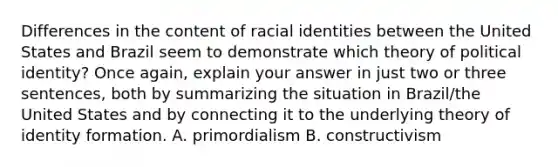 Differences in the content of racial identities between the United States and Brazil seem to demonstrate which theory of political identity? Once again, explain your answer in just two or three sentences, both by summarizing the situation in Brazil/the United States and by connecting it to the underlying theory of identity formation. A. primordialism B. constructivism