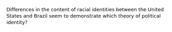 Differences in the content of racial identities between the United States and Brazil seem to demonstrate which theory of political identity?