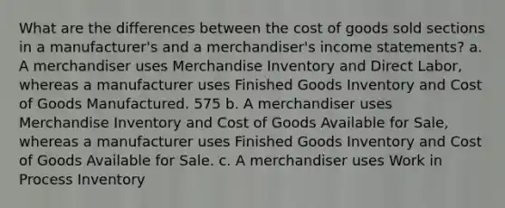 What are the differences between the cost of goods sold sections in a manufacturer's and a merchandiser's <a href='https://www.questionai.com/knowledge/kCPMsnOwdm-income-statement' class='anchor-knowledge'>income statement</a>s? a. A merchandiser uses Merchandise Inventory and Direct Labor, whereas a manufacturer uses Finished Goods Inventory and Cost of Goods Manufactured. 575 b. A merchandiser uses Merchandise Inventory and Cost of Goods Available for Sale, whereas a manufacturer uses Finished Goods Inventory and Cost of Goods Available for Sale. c. A merchandiser uses Work in Process Inventory