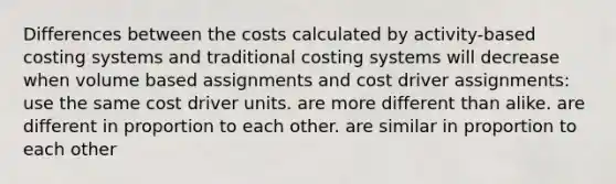 Differences between the costs calculated by activity-based costing systems and traditional costing systems will decrease when volume based assignments and cost driver assignments: use the same cost driver units. are more different than alike. are different in proportion to each other. are similar in proportion to each other