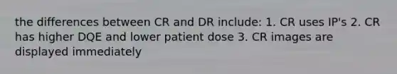 the differences between CR and DR include: 1. CR uses IP's 2. CR has higher DQE and lower patient dose 3. CR images are displayed immediately