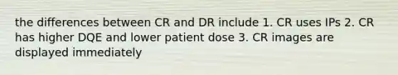 the differences between CR and DR include 1. CR uses IPs 2. CR has higher DQE and lower patient dose 3. CR images are displayed immediately