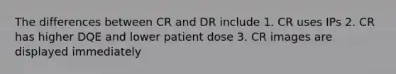 The differences between CR and DR include 1. CR uses IPs 2. CR has higher DQE and lower patient dose 3. CR images are displayed immediately