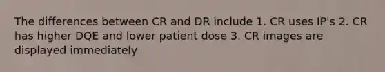 The differences between CR and DR include 1. CR uses IP's 2. CR has higher DQE and lower patient dose 3. CR images are displayed immediately