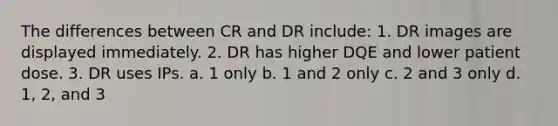 The differences between CR and DR include: 1. DR images are displayed immediately. 2. DR has higher DQE and lower patient dose. 3. DR uses IPs. a. 1 only b. 1 and 2 only c. 2 and 3 only d. 1, 2, and 3