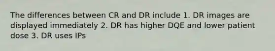 The differences between CR and DR include 1. DR images are displayed immediately 2. DR has higher DQE and lower patient dose 3. DR uses IPs