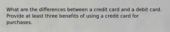 What are the differences between a credit card and a debit card. Provide at least three benefits of using a credit card for purchases.