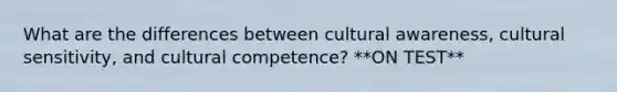 What are the differences between cultural awareness, cultural sensitivity, and cultural competence? **ON TEST**