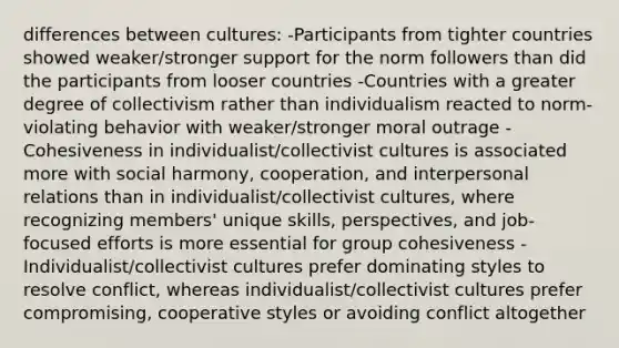 differences between cultures: -Participants from tighter countries showed weaker/stronger support for the norm followers than did the participants from looser countries -Countries with a greater degree of collectivism rather than individualism reacted to norm-violating behavior with weaker/stronger moral outrage -Cohesiveness in individualist/collectivist cultures is associated more with social harmony, cooperation, and interpersonal relations than in individualist/collectivist cultures, where recognizing members' unique skills, perspectives, and job-focused efforts is more essential for group cohesiveness -Individualist/collectivist cultures prefer dominating styles to resolve conflict, whereas individualist/collectivist cultures prefer compromising, cooperative styles or avoiding conflict altogether