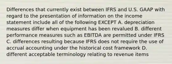 Differences that currently exist between IFRS and U.S. GAAP with regard to the presentation of information on the income statement include all of the following EXCEPT A. depreciation measures differ when equipment has been revalued B. different performance measures such as EBITDA are permitted under IFRS C. differences resulting because IFRS does not require the use of accrual accounting under the historical cost framework D. different acceptable terminology relating to revenue items