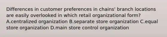 Differences in customer preferences in chains' branch locations are easily overlooked in which retail organizational form? A.centralized organization B.separate store organization C.equal store organization D.main store control organization