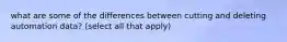 what are some of the differences between cutting and deleting automation data? (select all that apply)