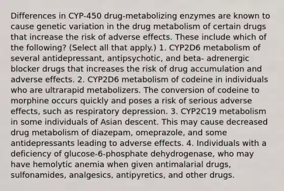 Differences in CYP-450 drug-metabolizing enzymes are known to cause genetic variation in the drug metabolism of certain drugs that increase the risk of adverse effects. These include which of the following? (Select all that apply.) 1. CYP2D6 metabolism of several antidepressant, antipsychotic, and beta- adrenergic blocker drugs that increases the risk of drug accumulation and adverse effects. 2. CYP2D6 metabolism of codeine in individuals who are ultrarapid metabolizers. The conversion of codeine to morphine occurs quickly and poses a risk of serious adverse effects, such as respiratory depression. 3. CYP2C19 metabolism in some individuals of Asian descent. This may cause decreased drug metabolism of diazepam, omeprazole, and some antidepressants leading to adverse effects. 4. Individuals with a deficiency of glucose-6-phosphate dehydrogenase, who may have hemolytic anemia when given antimalarial drugs, sulfonamides, analgesics, antipyretics, and other drugs.