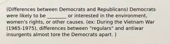 (Differences between Democrats and Republicans) Democrats were likely to be ________ or interested in the environment, women's rights, or other causes. (ex: During the Vietnam War (1965-1975), differences between "regulars" and antiwar insurgents almost tore the Democrats apart. )