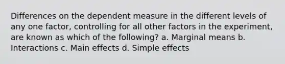 Differences on the dependent measure in the different levels of any one factor, controlling for all other factors in the experiment, are known as which of the following? a. Marginal means b. Interactions c. Main effects d. Simple effects