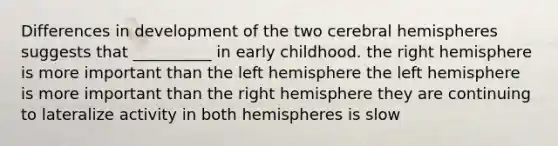 Differences in development of the two cerebral hemispheres suggests that __________ in early childhood. the right hemisphere is more important than the left hemisphere the left hemisphere is more important than the right hemisphere they are continuing to lateralize activity in both hemispheres is slow