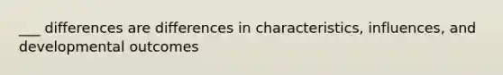 ___ differences are differences in characteristics, influences, and developmental outcomes