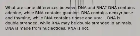 What are some differences between DNA and RNA? DNA contains adenine, while RNA contains guanine. DNA contains deoxyribose and thymine, while RNA contains ribose and uracil. DNA is double stranded, while RNA may be double stranded in animals. DNA is made from nucleotides; RNA is not.