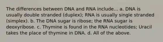 The differences between DNA and RNA include... a. DNA is usually double stranded (duplex); RNA is usually single stranded (simplex). b. The DNA sugar is ribose; the RNA sugar is deoxyribose. c. Thymine is found in the RNA nucleotides; Uracil takes the place of thymine in DNA. d. All of the above.