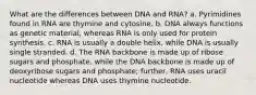 What are the differences between DNA and RNA? a. Pyrimidines found in RNA are thymine and cytosine. b. DNA always functions as genetic material, whereas RNA is only used for protein synthesis. c. RNA is usually a double helix, while DNA is usually single stranded. d. The RNA backbone is made up of ribose sugars and phosphate, while the DNA backbone is made up of deoxyribose sugars and phosphate; further, RNA uses uracil nucleotide whereas DNA uses thymine nucleotide.