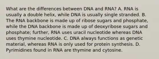 What are the differences between DNA and RNA? A. RNA is usually a double helix, while DNA is usually single stranded. B. The RNA backbone is made up of ribose sugars and phosphate, while the DNA backbone is made up of deoxyribose sugars and phosphate; further, RNA uses uracil nucleotide whereas DNA uses thymine nucleotide. C. DNA always functions as genetic material, whereas RNA is only used for protein synthesis. D. Pyrimidines found in RNA are thymine and cytosine.