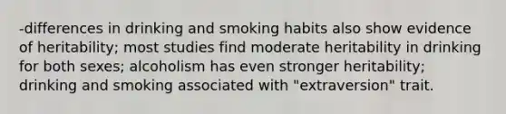 -differences in drinking and smoking habits also show evidence of heritability; most studies find moderate heritability in drinking for both sexes; alcoholism has even stronger heritability; drinking and smoking associated with "extraversion" trait.