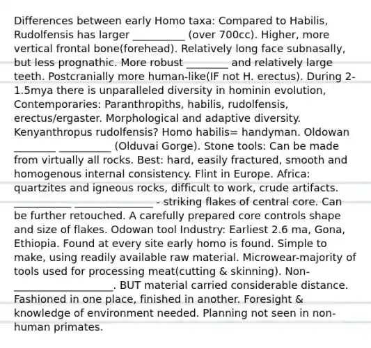 Differences between early Homo taxa: Compared to Habilis, Rudolfensis has larger __________ (over 700cc). Higher, more vertical frontal bone(forehead). Relatively long face subnasally, but less prognathic. More robust ________ and relatively large teeth. Postcranially more human-like(IF not H. erectus). During 2-1.5mya there is unparalleled diversity in hominin evolution, Contemporaries: Paranthropiths, habilis, rudolfensis, erectus/ergaster. Morphological and adaptive diversity. Kenyanthropus rudolfensis? <a href='https://www.questionai.com/knowledge/kG3hgw3hYa-homo-habilis' class='anchor-knowledge'>homo habilis</a>= handyman. Oldowan ________ __________ (Olduvai Gorge). Stone tools: Can be made from virtually all rocks. Best: hard, easily fractured, smooth and homogenous internal consistency. Flint in Europe. Africa: quartzites and igneous rocks, difficult to work, crude artifacts. ___________ _______________ - striking flakes of central core. Can be further retouched. A carefully prepared core controls shape and size of flakes. Odowan tool Industry: Earliest 2.6 ma, Gona, Ethiopia. Found at every site early homo is found. Simple to make, using readily available raw material. Microwear-majority of tools used for processing meat(cutting & skinning). Non-___________________. BUT material carried considerable distance. Fashioned in one place, finished in another. Foresight & knowledge of environment needed. Planning not seen in non-human primates.