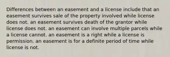 Differences between an easement and a license include that an easement survives sale of the property involved while license does not. an easement survives death of the grantor while license does not. an easement can involve multiple parcels while a license cannot. an easement is a right while a license is permission. an easement is for a definite period of time while license is not.