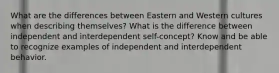 What are the differences between Eastern and Western cultures when describing themselves? What is the difference between independent and interdependent self-concept? Know and be able to recognize examples of independent and interdependent behavior.