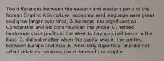 The differences between the eastern and western parts of the Roman Empire: A.in culture, economy, and language were great and grew larger over time; B. became less significant as Constantine and his sons reunited the whole; C. helped landowners use profits in the West to buy up small farms in the East; D. did not matter when the capital was in the center, between Europe and Asia; E. were only superficial and did not affect relations between the citizens of the empire.